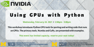 Using GPUs with Python Wednesday, February 24, 2021, 2:00 pm - 5:00 pm This workshop introduces Python GPU tools for porting and writing code that runs on GPUs. The primary tools, Numba and CuPy are presented with examples. This event has limited capacity, reserve your seat today! MICDE: Michigan Institute for Computational Discovery and Engineering