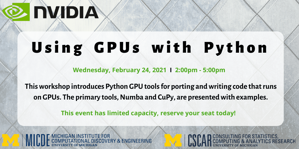 Using GPUs with Python Wednesday, February 24, 2021, 2:00 pm - 5:00 pm This workshop introduces Python GPU tools for porting and writing code that runs on GPUs. The primary tools, Numba and CuPy are presented with examples. This event has limited capacity, reserve your seat today! MICDE: Michigan Institute for Computational Discovery and Engineering