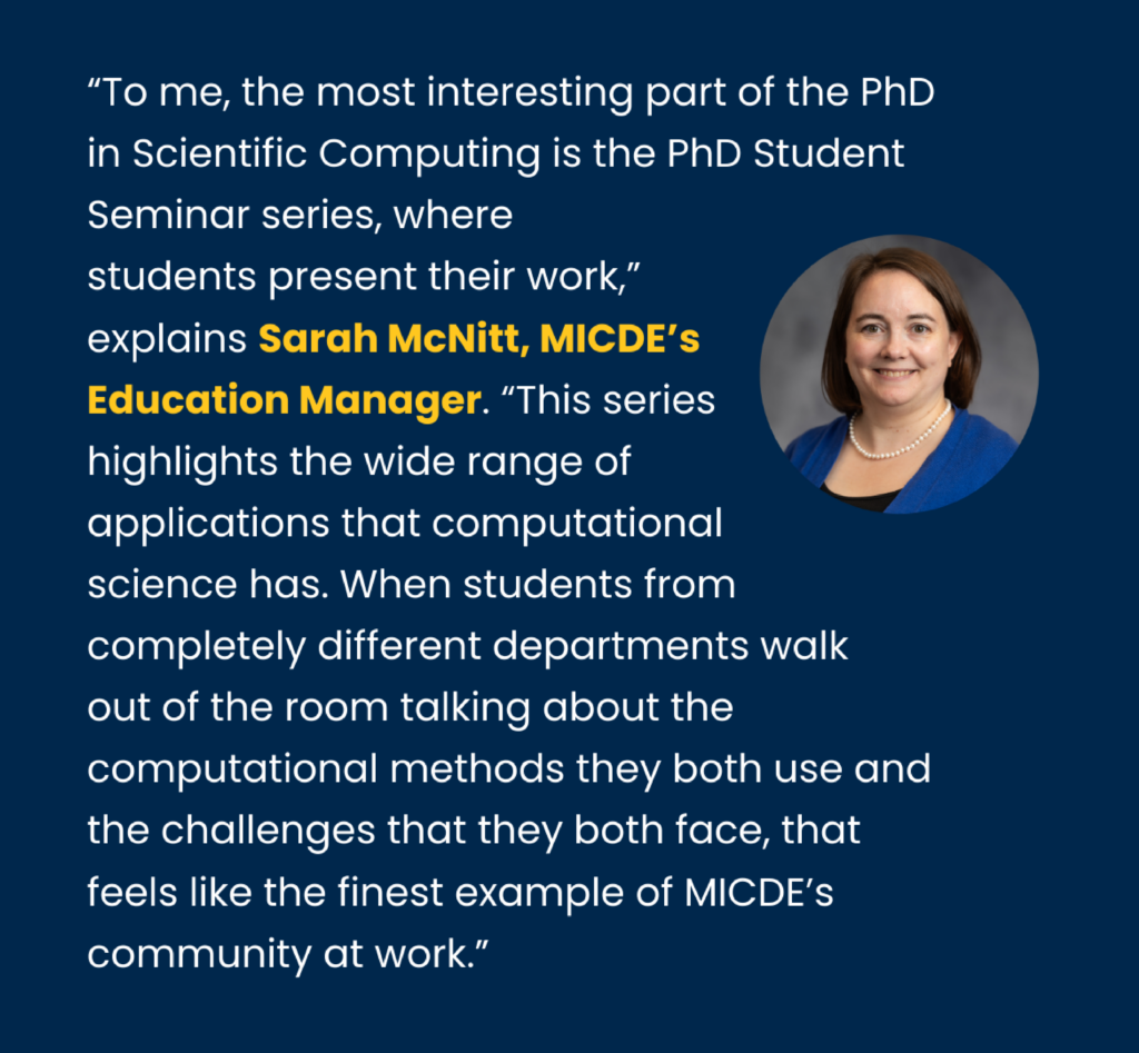 Breakout box that says: "To me, the most interesting part of the PhD in Scientific Computing is the PhD Student Seminar series, where students present their work,” explains Sarah McNitt, MICDE’s Education Manager. “This series highlights the wide range of applications that computational science has. When students from completely different departments walk out of the room talking about the computational methods they both use and the challenges that they both face, that feels like the finest example of MICDE’s community at work.”