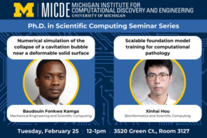 Michigan Institute for Computational Discovery & Engineering Ph.D. in Scientific Computing Seminar Series. Baudouin Fonkwa Kamga (Mechanical Engineering) will present on Numerical simulation of the collapse of a cavitation bubble near a deformable solid surface and Xinhai Hou (Bioinformatics) will present on Scalable foundation model training for computational pathology